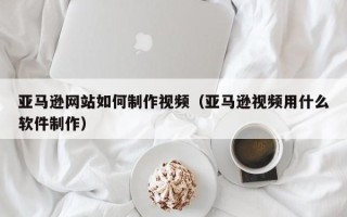 鹤壁亚马逊网站如何制作视频（亚马逊视频用什么软件制作）