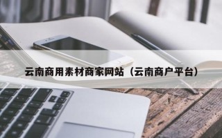 鹤壁云南商用素材商家网站（云南商户平台）